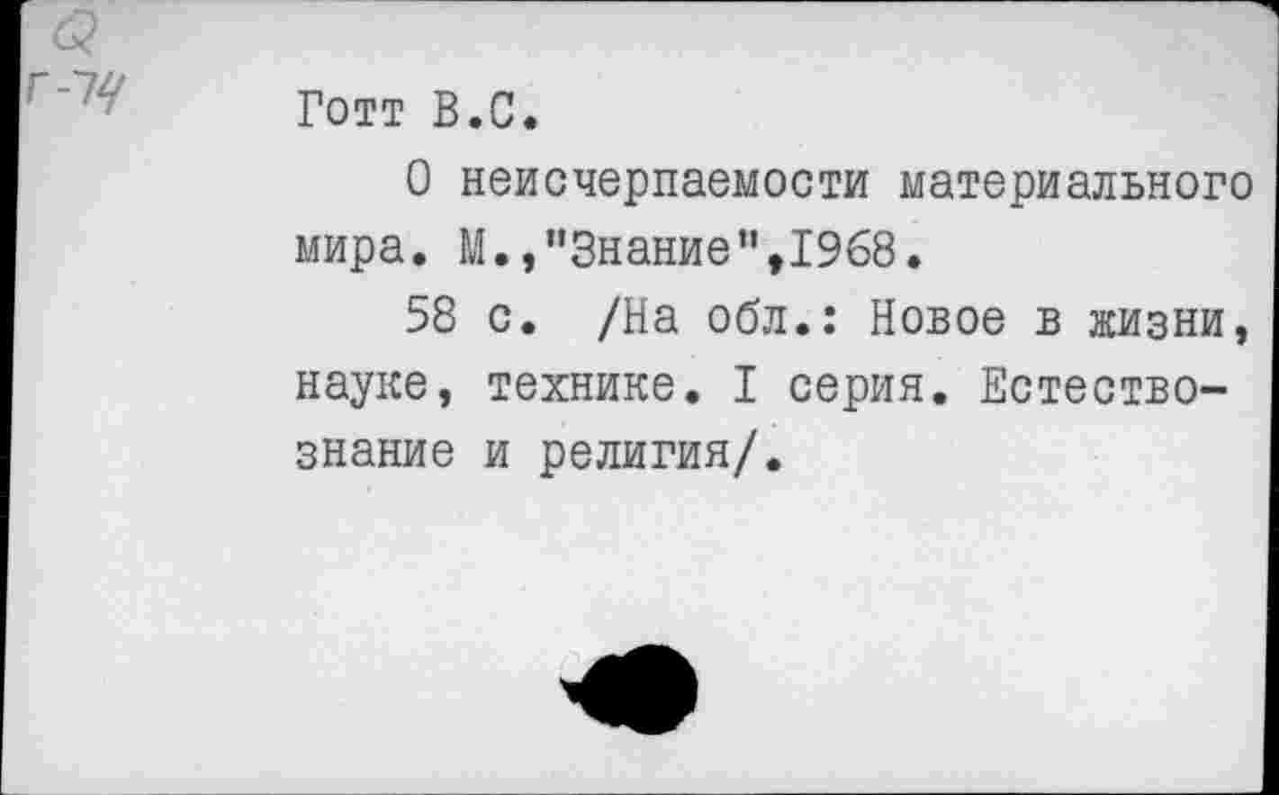 ﻿Готт В.С.
О неисчерпаемости материального мира. М.,"Знание”,1968.
58 с. /На обл.: Новое в жизни, науке, технике. I серия. Естествознание и религия/.